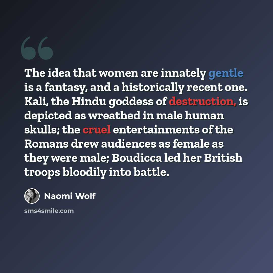 “The idea that women are innately gentle is a fantasy, and a historically recent one. Kali, the Hindu goddess of destruction, is depicted as wreathed in male human skulls; the cruel entertainments of the Romans drew audiences as female as they were male; Boudicca led her British troops bloodily…” quote by Naomi Wolf