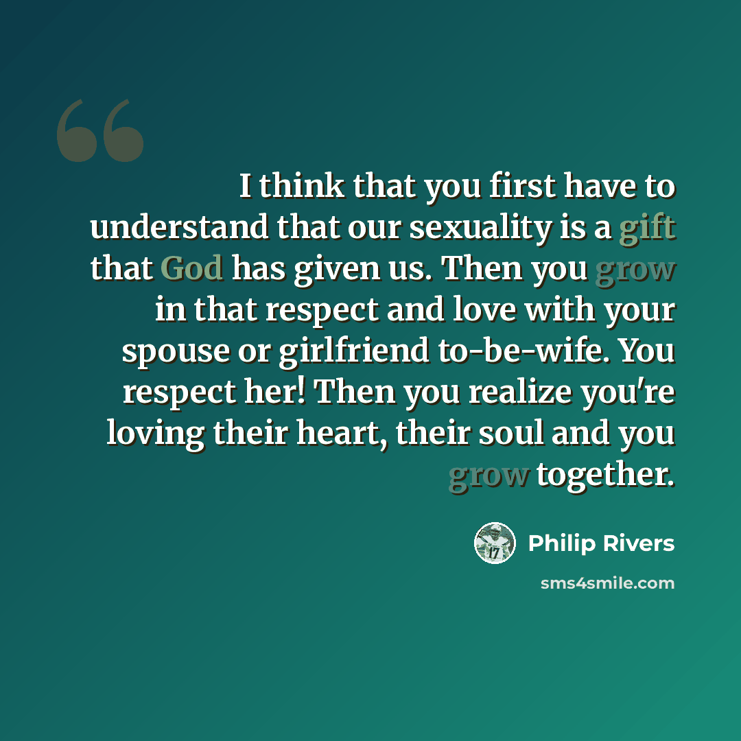 “I think that you first have to understand that our sexuality is a gift that God has given us. Then you grow in that respect and love with your spouse or girlfriend to-be-wife. You respect her! Then you realize you're loving their heart, their soul and you grow together.” quote by Philip Rivers