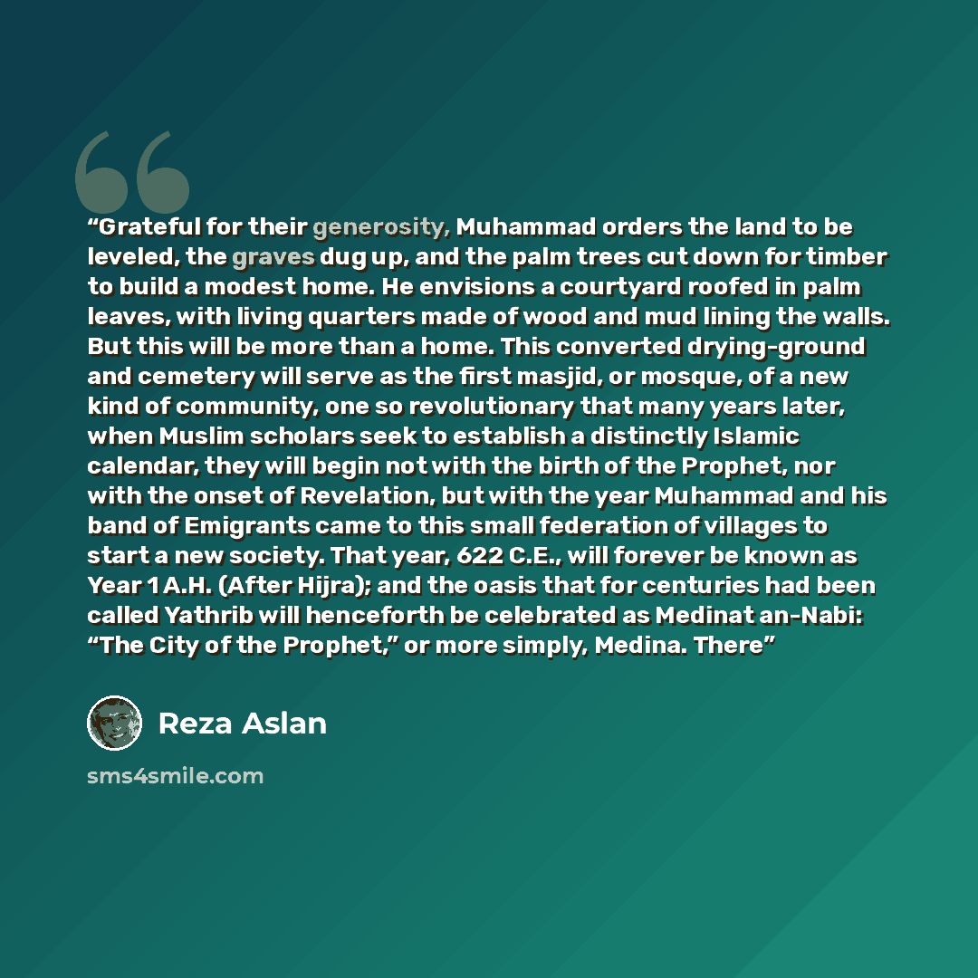 “Grateful for their generosity, Muhammad orders the land to be leveled, the graves dug up, and the palm trees cut down for timber to build a modest home. He envisions a courtyard roofed in palm leaves, with living quarters made of wood and mud lining the walls. But this will be more than a home…” quote by Reza Aslan