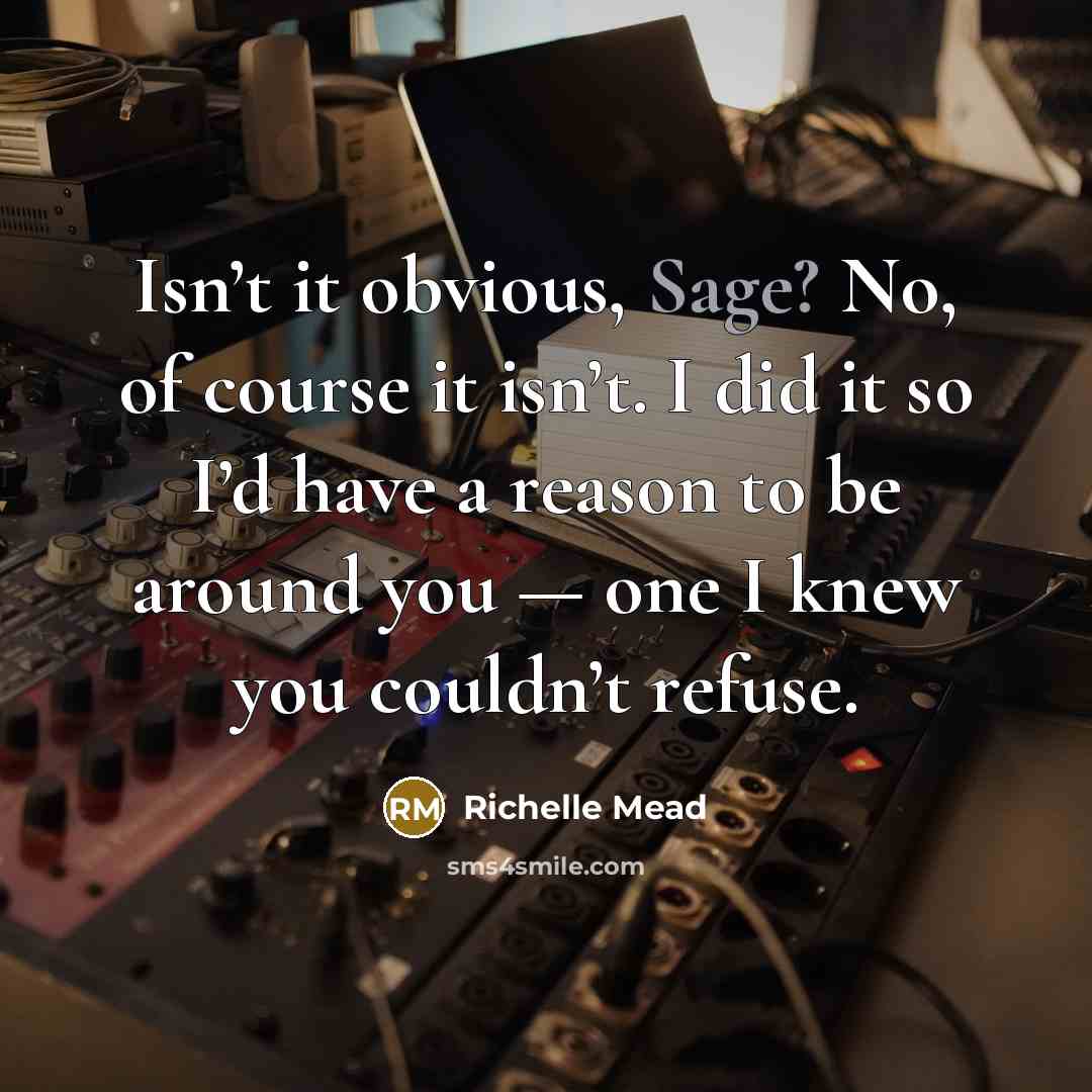 “Isn’t it obvious, Sage? No, of course it isn’t. I did it so I’d have a reason to be around you — one I knew you couldn’t refuse.” quote by Richelle Mead