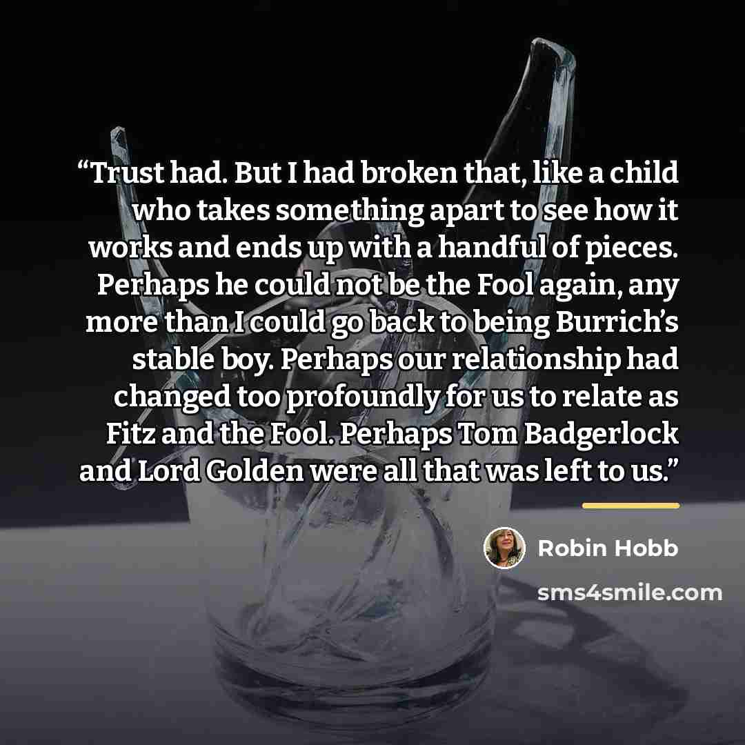 “Trust had. But I had broken that, like a child who takes something apart to see how it works and ends up with a handful of pieces. Perhaps he could not be the Fool again, any more than I could go back to being Burrich’s stable boy. Perhaps our relationship had changed too profoundly for us to…” quote by Robin Hobb
