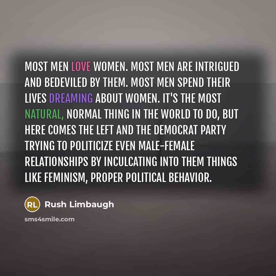 “Most men love women. Most men are intrigued and bedeviled by them. Most men spend their lives dreaming about women. It's the most natural, normal thing in the world to do, but here comes the left and the Democrat Party trying to politicize even male-female relationships by inculcating into them…” quote by Rush Limbaugh