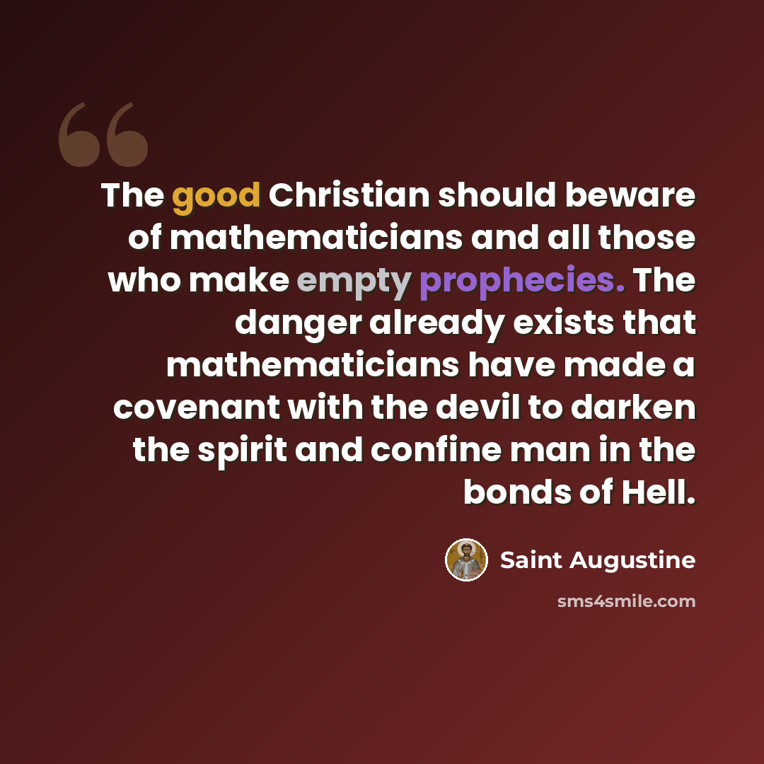 “The good Christian should beware of mathematicians and all those who make empty prophecies. The danger already exists that mathematicians have made a covenant with the devil to darken the spirit and confine man in the bonds of Hell.” quote by Saint Augustine