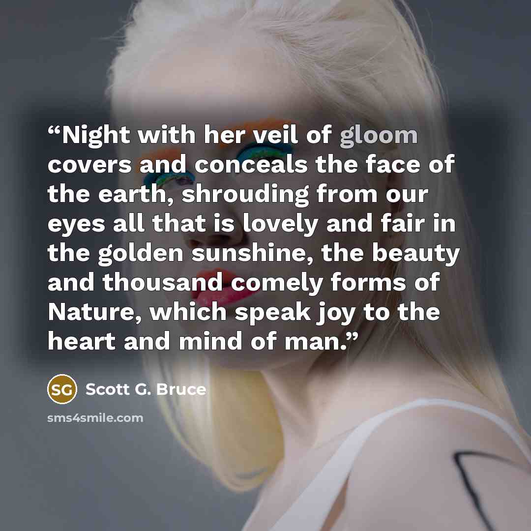 “Night with her veil of gloom covers and conceals the face of the earth, shrouding from our eyes all that is lovely and fair in the golden sunshine, the beauty and thousand comely forms of Nature, which speak joy to the heart and mind of man.” quote by Scott G. Bruce