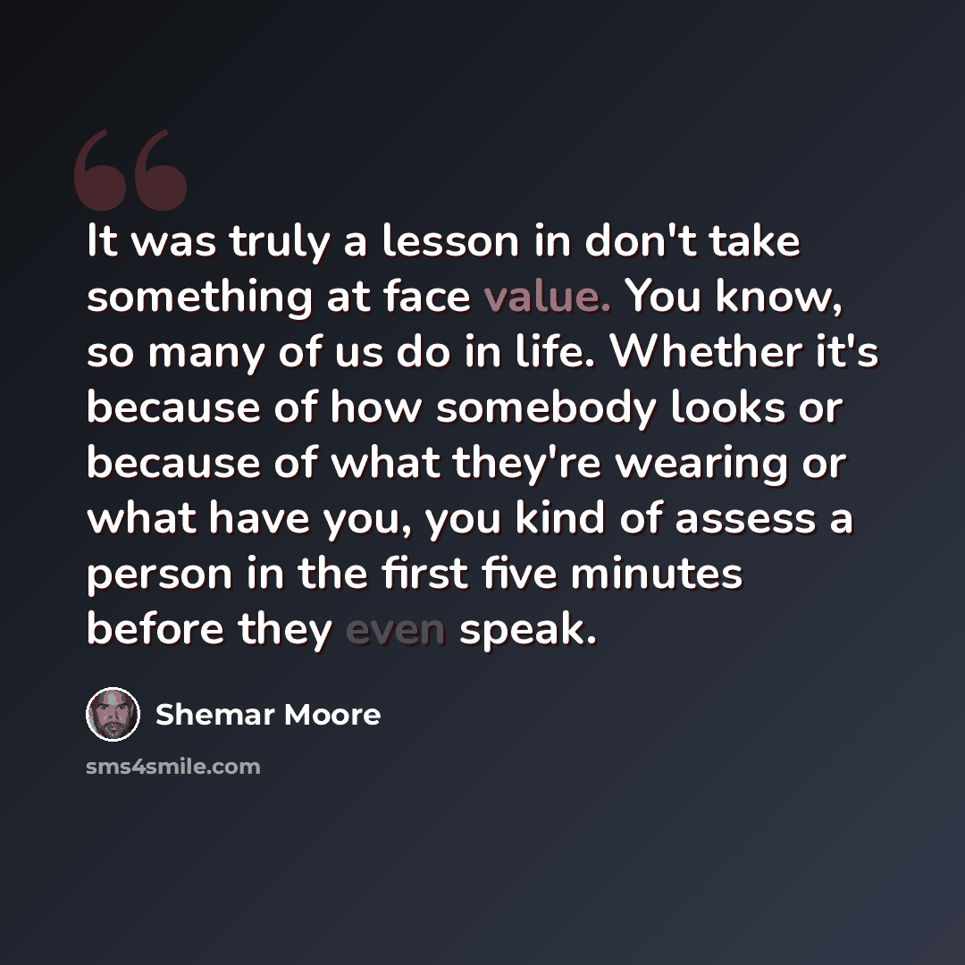 “It was truly a lesson in don't take something at face value. You know, so many of us do in life. Whether it's because of how somebody looks or because of what they're wearing or what have you, you kind of assess a person in the first five minutes before they even speak.” quote by Shemar Moore