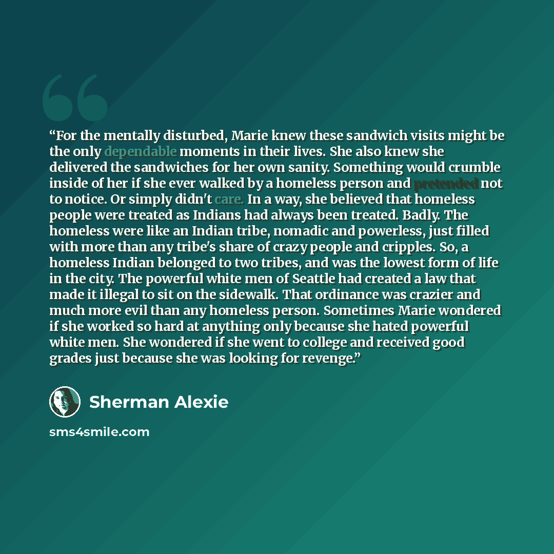 “For the mentally disturbed, Marie knew these sandwich visits might be the only dependable moments in their lives. She also knew she delivered the sandwiches for her own sanity. Something would crumble inside of her if she ever walked by a homeless person and pretended not to notice. Or simply…” quote by Sherman Alexie