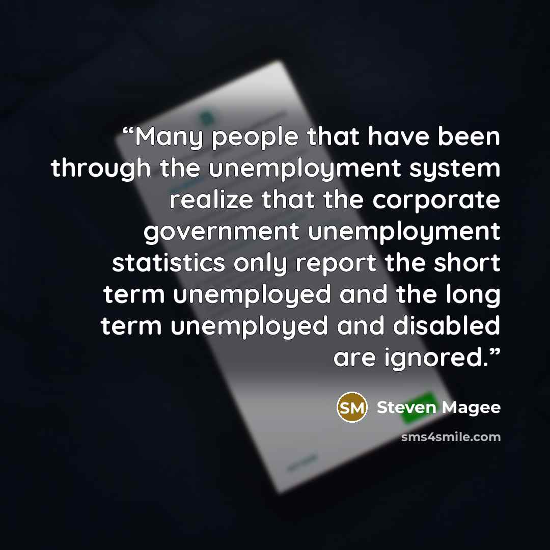 “Many people that have been through the unemployment system realize that the corporate government unemployment statistics only report the short term unemployed and the long term unemployed and disabled are ignored.” quote by Steven Magee