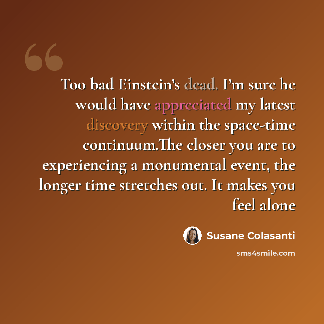 “Too bad Einstein’s dead. I’m sure he would have appreciated my latest discovery within the space-time continuum.The closer you are to experiencing a monumental event, the longer time stretches out. It makes you feel alone” quote by Susane Colasanti