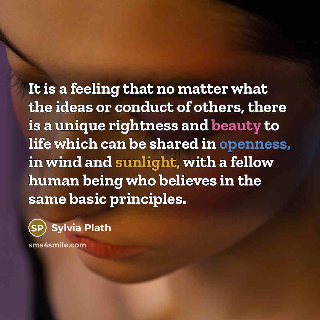 “It is a feeling that no matter what the ideas or conduct of others, there is a unique rightness and beauty to life which can be shared in openness, in wind and sunlight, with a fellow human being who believes in the same basic principles.” quote by Sylvia Plath