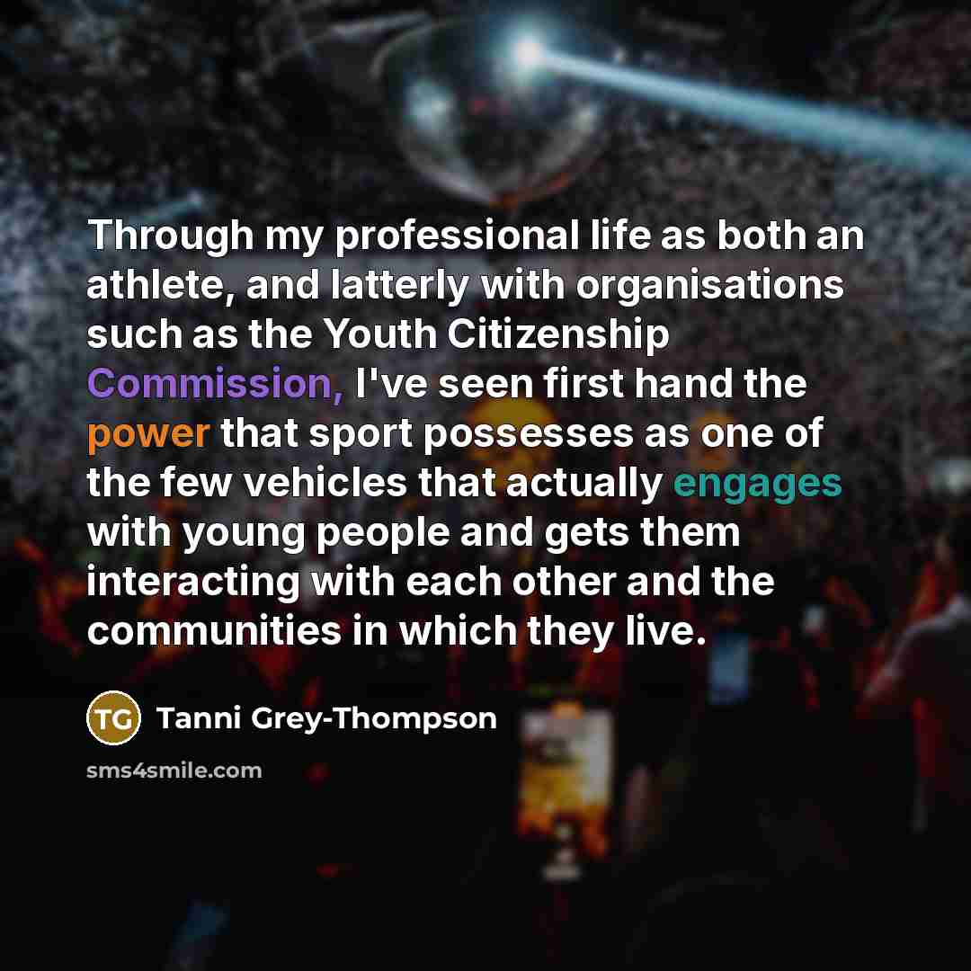 “Through my professional life as both an athlete, and latterly with organisations such as the Youth Citizenship Commission, I've seen first hand the power that sport possesses as one of the few vehicles that actually engages with young people and gets them interacting with each other and the…” quote by Tanni Grey-Thompson