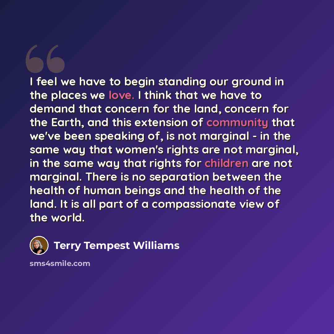 “I feel we have to begin standing our ground in the places we love. I think that we have to demand that concern for the land, concern for the Earth, and this extension of community that we've been speaking of, is not marginal - in the same way that women's rights are not marginal, in the same way…” quote by Terry Tempest Williams