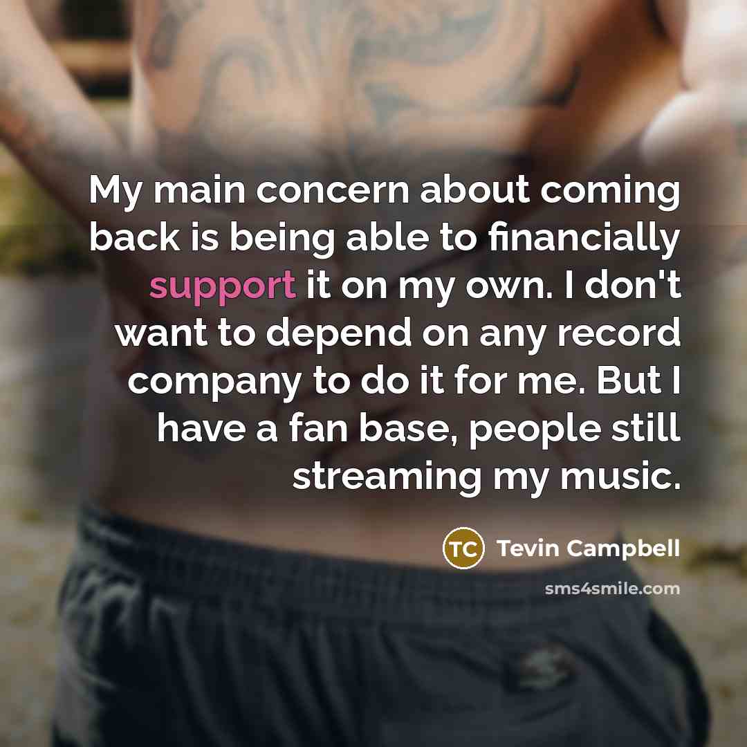“My main concern about coming back is being able to financially support it on my own. I don't want to depend on any record company to do it for me. But I have a fan base, people still streaming my music.” quote by Tevin Campbell