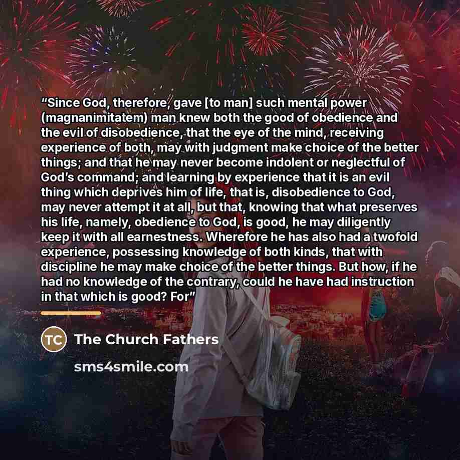 “Since God, therefore, gave [to man] such mental power (magnanimitatem) man knew both the good of obedience and the evil of disobedience, that the eye of the mind, receiving experience of both, may with judgment make choice of the better things; and that he may never become indolent or neglectful…” quote by The Church Fathers