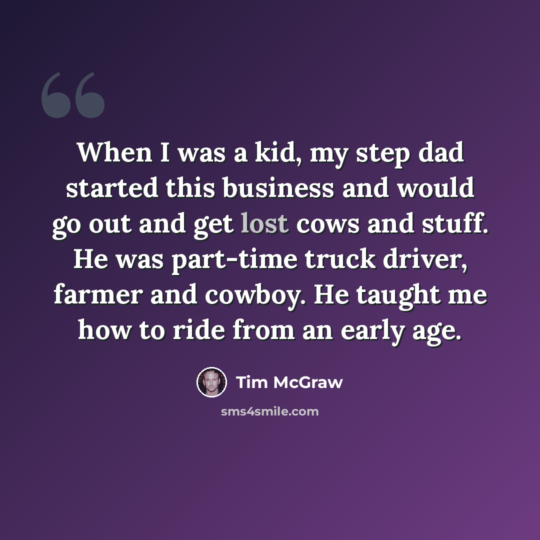 “When I was a kid, my step dad started this business and would go out and get lost cows and stuff. He was part-time truck driver, farmer and cowboy. He taught me how to ride from an early age.” quote by Tim McGraw