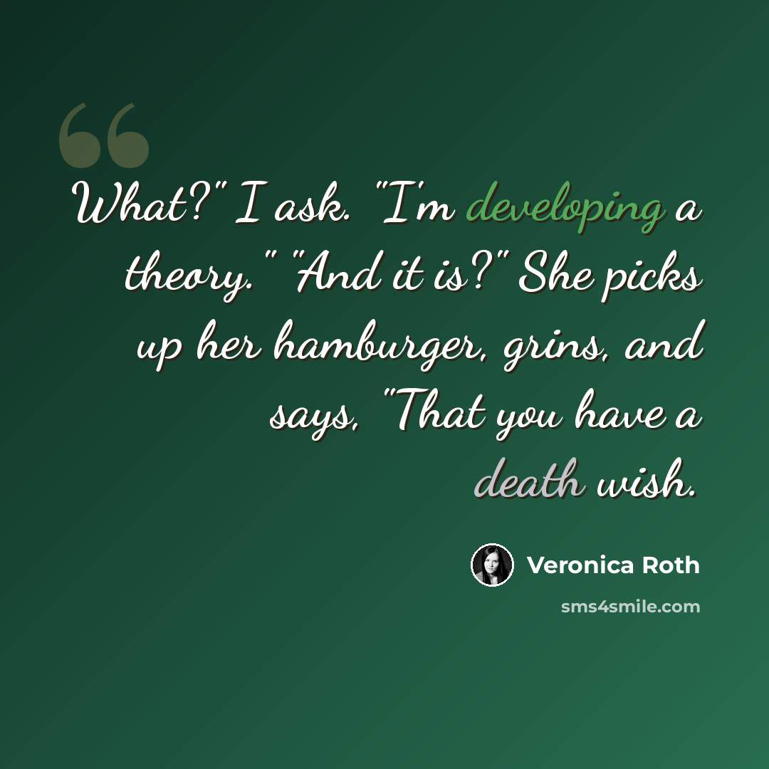 “What?" I ask. "I'm developing a theory." "And it is?" She picks up her hamburger, grins, and says, "That you have a death wish.” quote by Veronica Roth