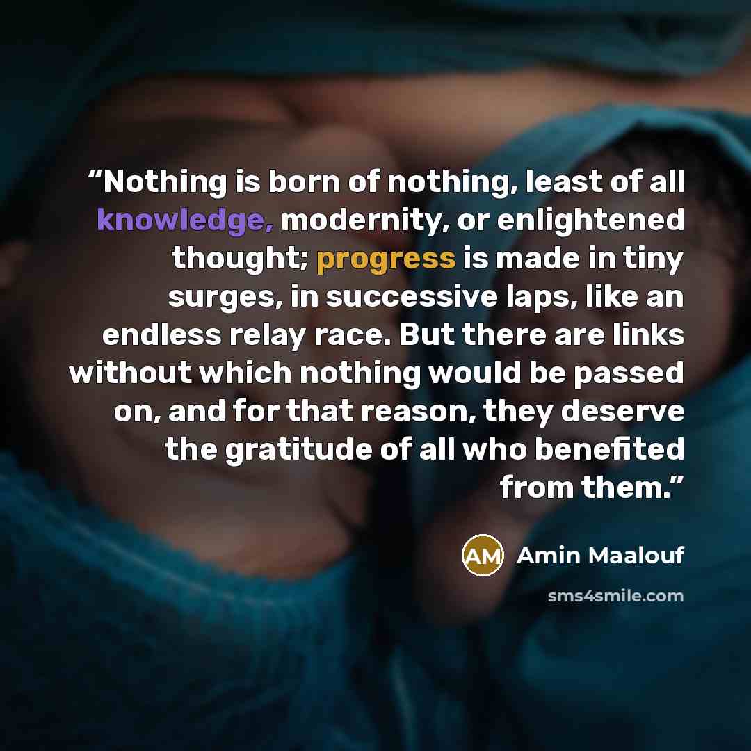 “Nothing is born of nothing, least of all knowledge, modernity, or enlightened thought; progress is made in tiny surges, in successive laps, like an endless relay race. But there are links without which nothing would be passed on, and for that reason, they deserve the gratitude of all who benefited…” quote by Amin Maalouf