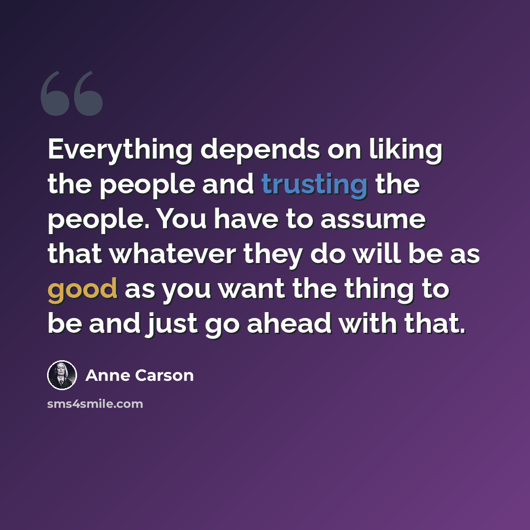 “Everything depends on liking the people and trusting the people. You have to assume that whatever they do will be as good as you want the thing to be and just go ahead with that.” quote by Anne Carson