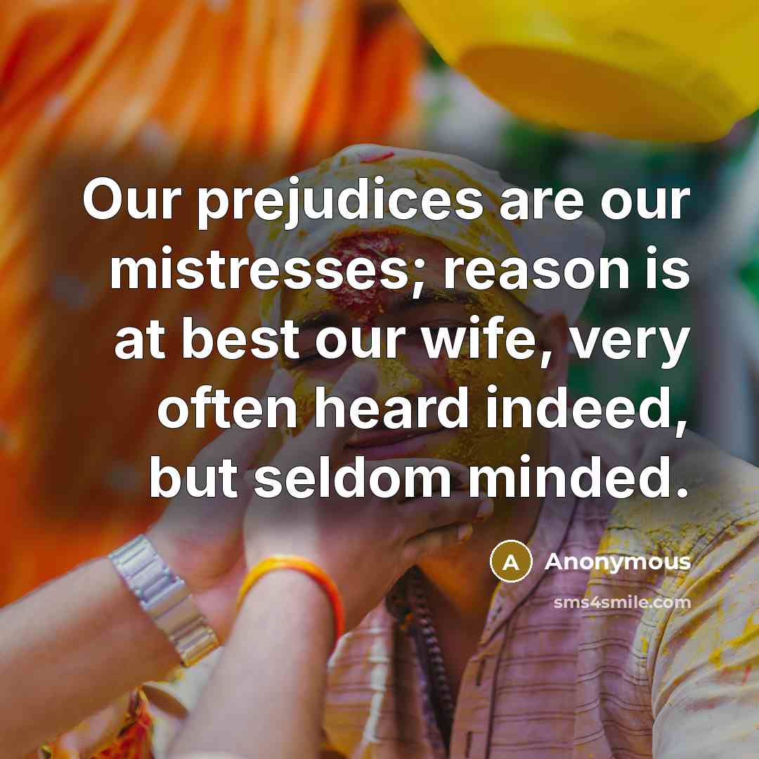 “Our prejudices are our mistresses; reason is at best our wife, very often heard indeed, but seldom minded.” quote by Anonymous