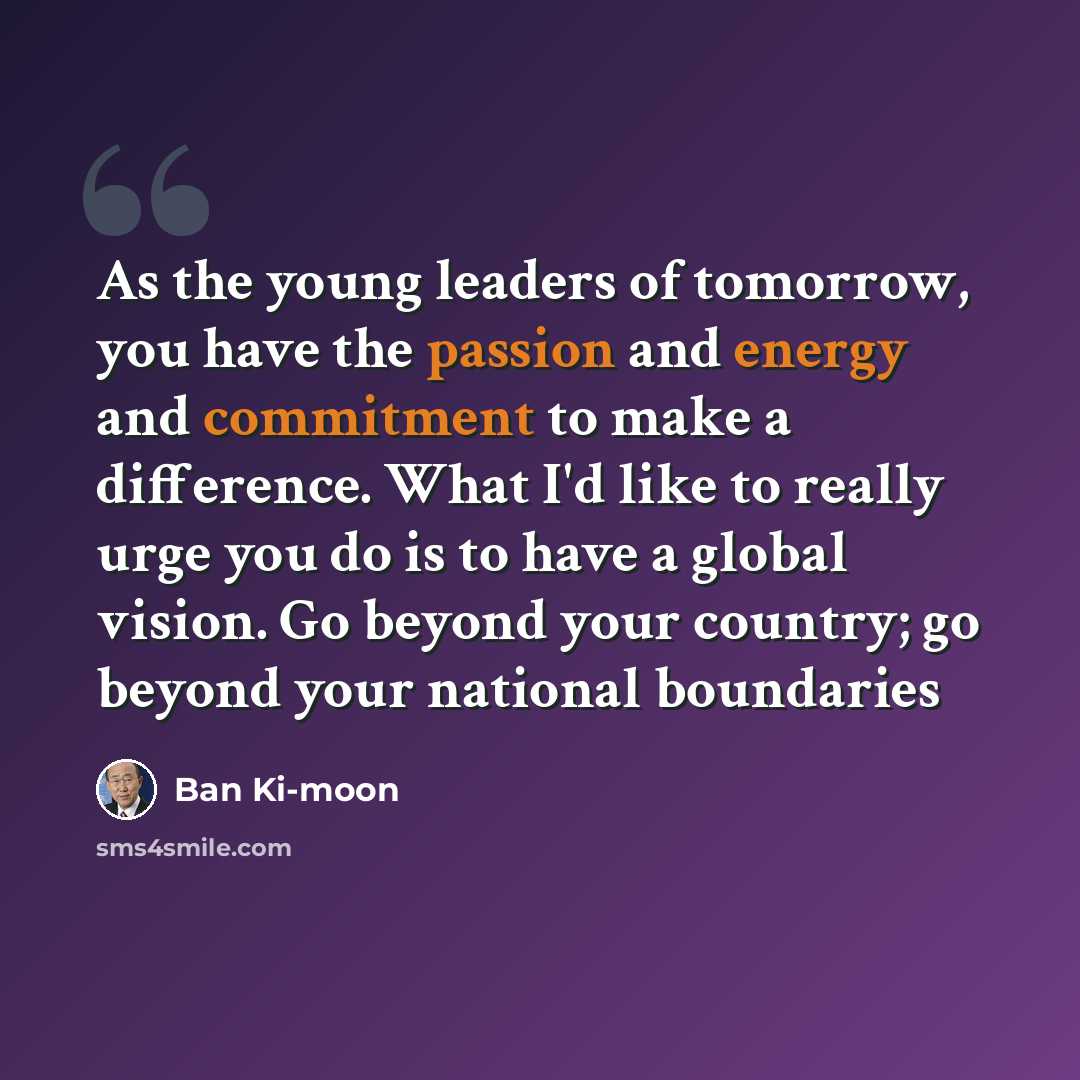 “As the young leaders of tomorrow, you have the passion and energy and commitment to make a difference. What I'd like to really urge you do is to have a global vision. Go beyond your country; go beyond your national boundaries” quote by Ban Ki-moon