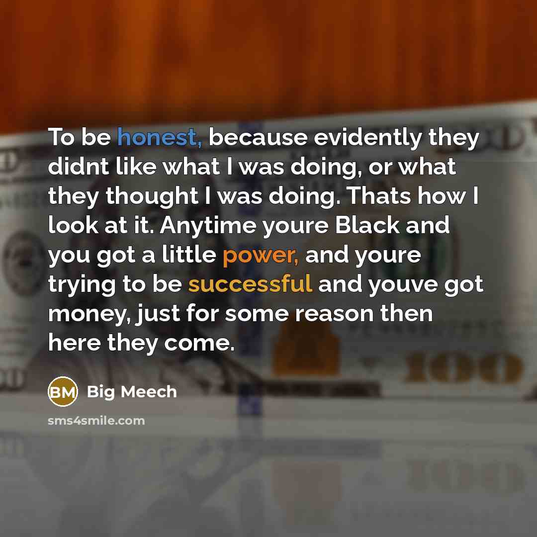 “To be honest, because evidently they didnt like what I was doing, or what they thought I was doing. Thats how I look at it. Anytime youre Black and you got a little power, and youre trying to be successful and youve got money, just for some reason then here they come.” quote by Big Meech