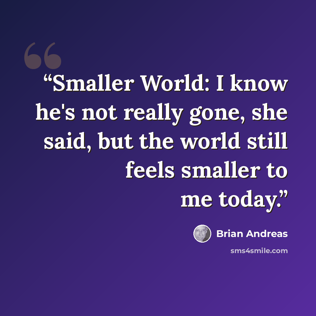 “Smaller World: I know he's not really gone, she said, but the world still feels smaller to me today.” quote by Brian Andreas