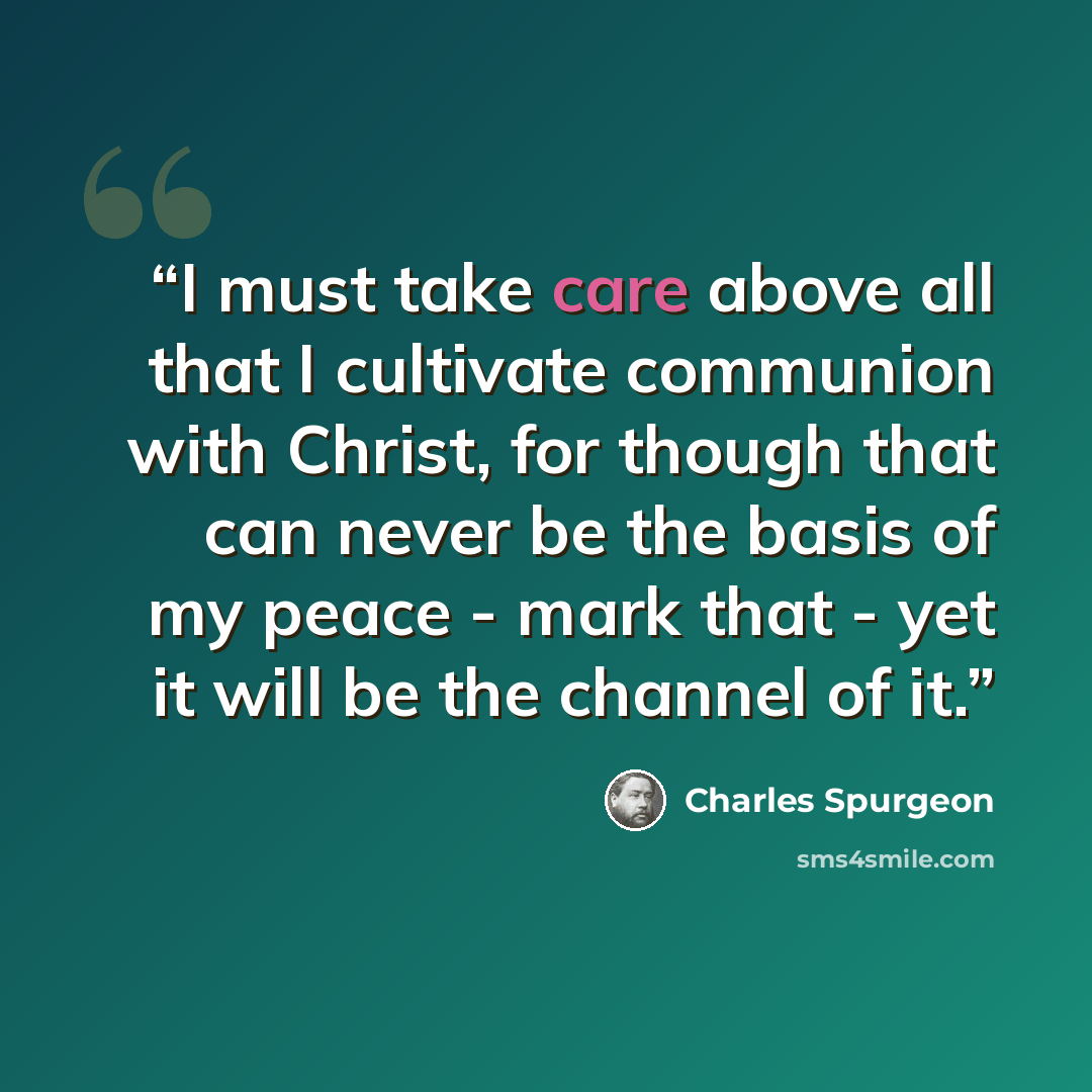 “I must take care above all that I cultivate communion with Christ, for though that can never be the basis of my peace - mark that - yet it will be the channel of it.” quote by Charles Spurgeon