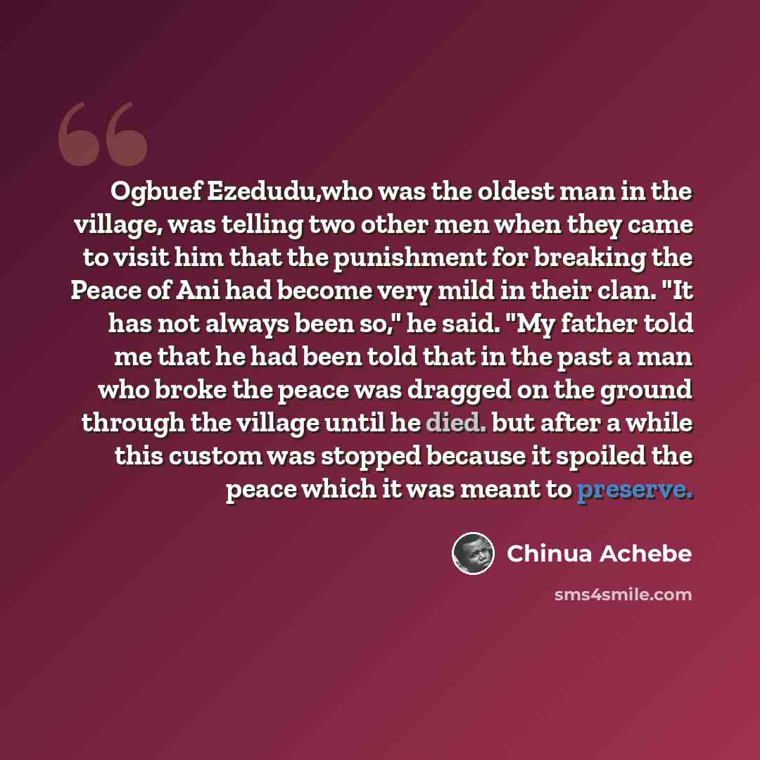 “Ogbuef Ezedudu,who was the oldest man in the village, was telling two other men when they came to visit him that the punishment for breaking the Peace of Ani had become very mild in their clan. "It has not always been so," he said. "My father told me that he had been told that in the past a man…” quote by Chinua Achebe
