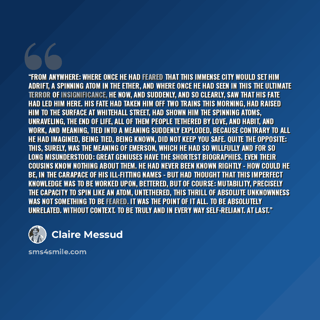 “From anywhere: where once he had feared that this immense city would set him adrift, a spinning atom in the ether, and where once he had seen in this the ultimate terror of insignificance, he now, and suddenly, and so clearly, saw that his fate had led him here. His fate had taken him off two…” quote by Claire Messud