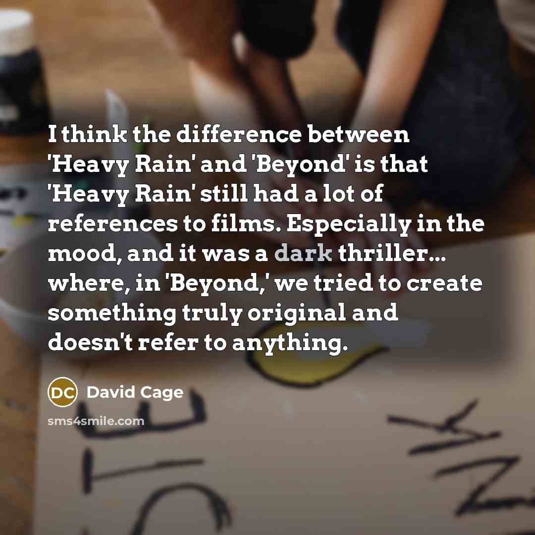 “I think the difference between 'Heavy Rain' and 'Beyond' is that 'Heavy Rain' still had a lot of references to films. Especially in the mood, and it was a dark thriller... where, in 'Beyond,' we tried to create something truly original and doesn't refer to anything.” quote by David Cage