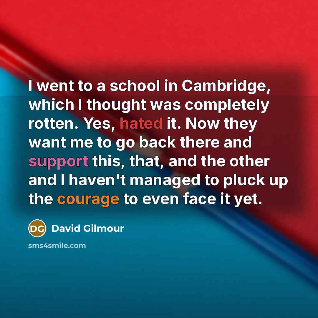 “I went to a school in Cambridge, which I thought was completely rotten. Yes, hated it. Now they want me to go back there and support this, that, and the other and I haven't managed to pluck up the courage to even face it yet.” quote by David Gilmour