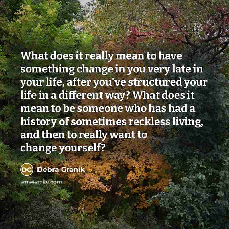 “What does it really mean to have something change in you very late in your life, after you've structured your life in a different way? What does it mean to be someone who has had a history of sometimes reckless living, and then to really want to change yourself?” quote by Debra Granik