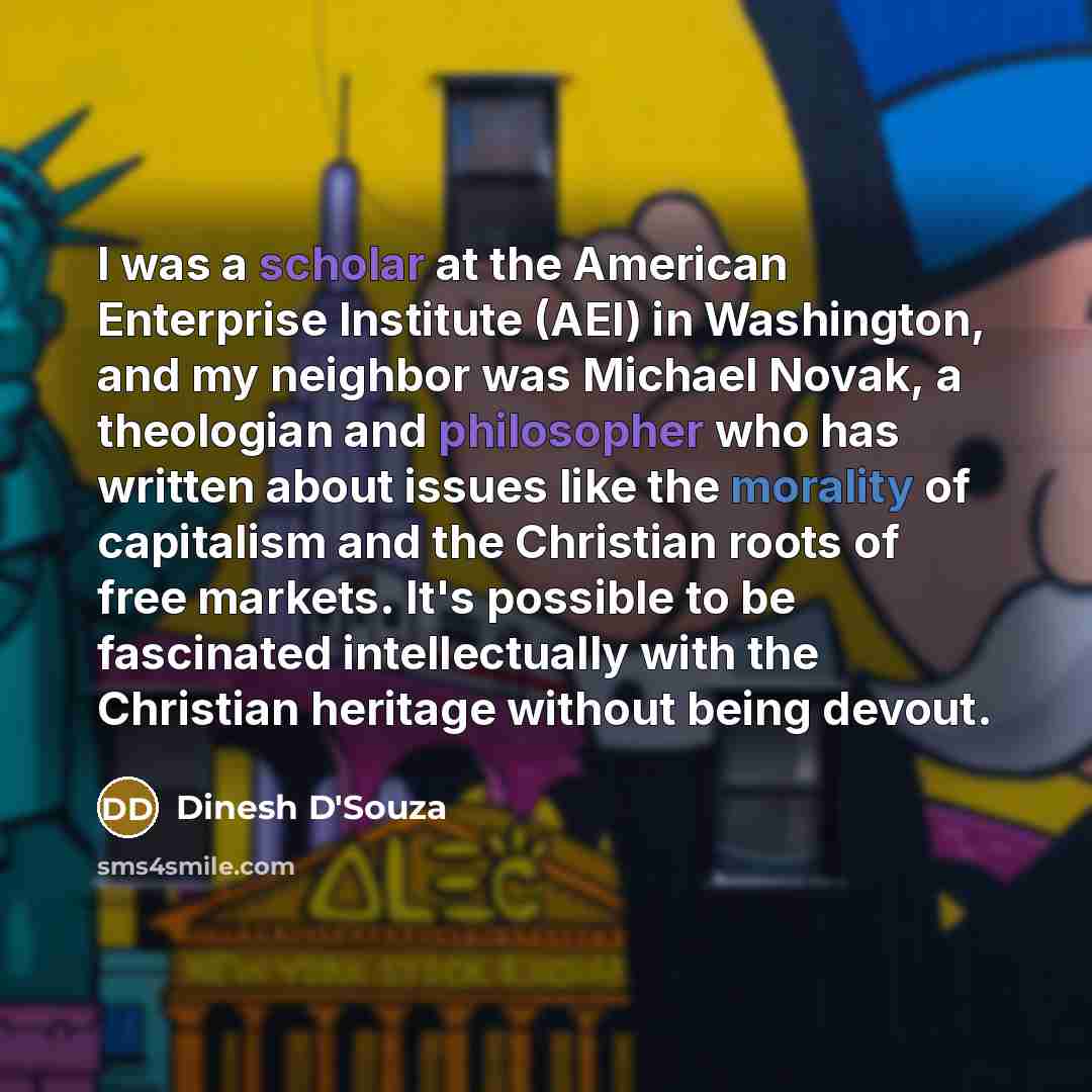 “I was a scholar at the American Enterprise Institute (AEI) in Washington, and my neighbor was Michael Novak, a theologian and philosopher who has written about issues like the morality of capitalism and the Christian roots of free markets. It's possible to be fascinated intellectually with the…” quote by Dinesh D'Souza