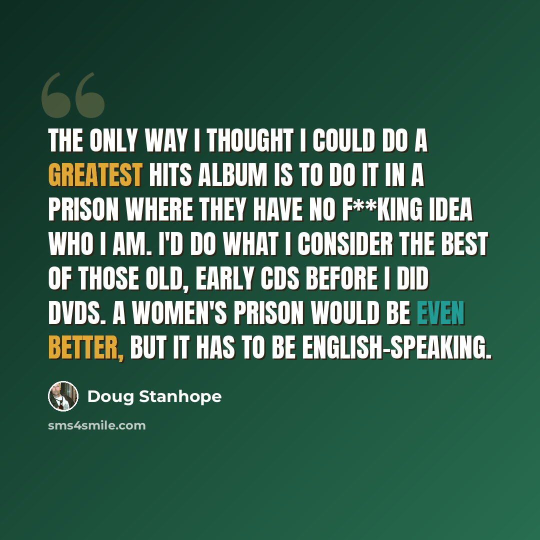 “The only way I thought I could do a greatest hits album is to do it in a prison where they have no f**king idea who I am. I'd do what I consider the best of those old, early CDs before I did DVDs. A women's prison would be even better, but it has to be English-speaking.” quote by Doug Stanhope