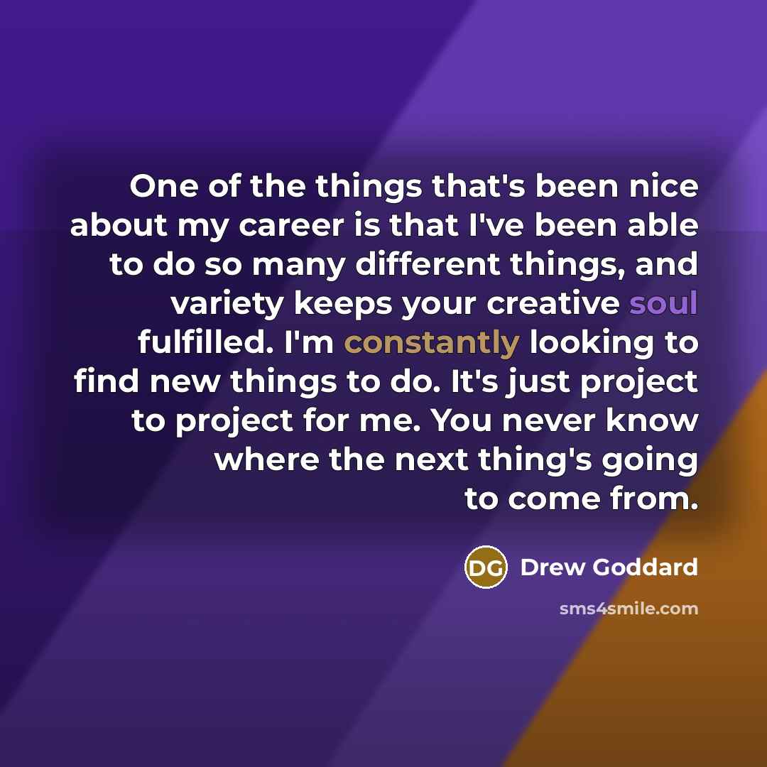 “One of the things that's been nice about my career is that I've been able to do so many different things, and variety keeps your creative soul fulfilled. I'm constantly looking to find new things to do. It's just project to project for me. You never know where the next thing's going to come from.” quote by Drew Goddard