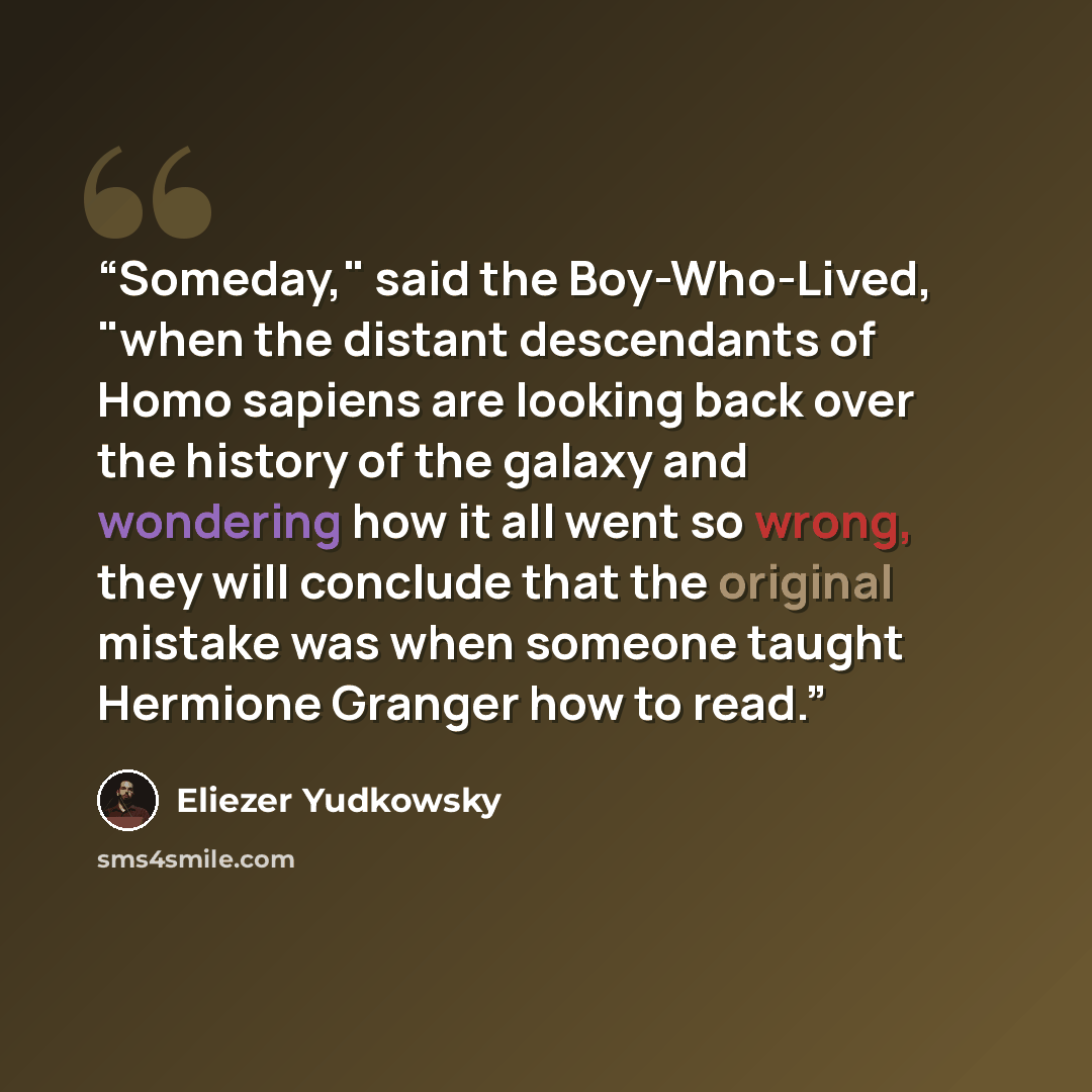 “Someday," said the Boy-Who-Lived, "when the distant descendants of Homo sapiens are looking back over the history of the galaxy and wondering how it all went so wrong, they will conclude that the original mistake was when someone taught Hermione Granger how to read.” quote by Eliezer Yudkowsky