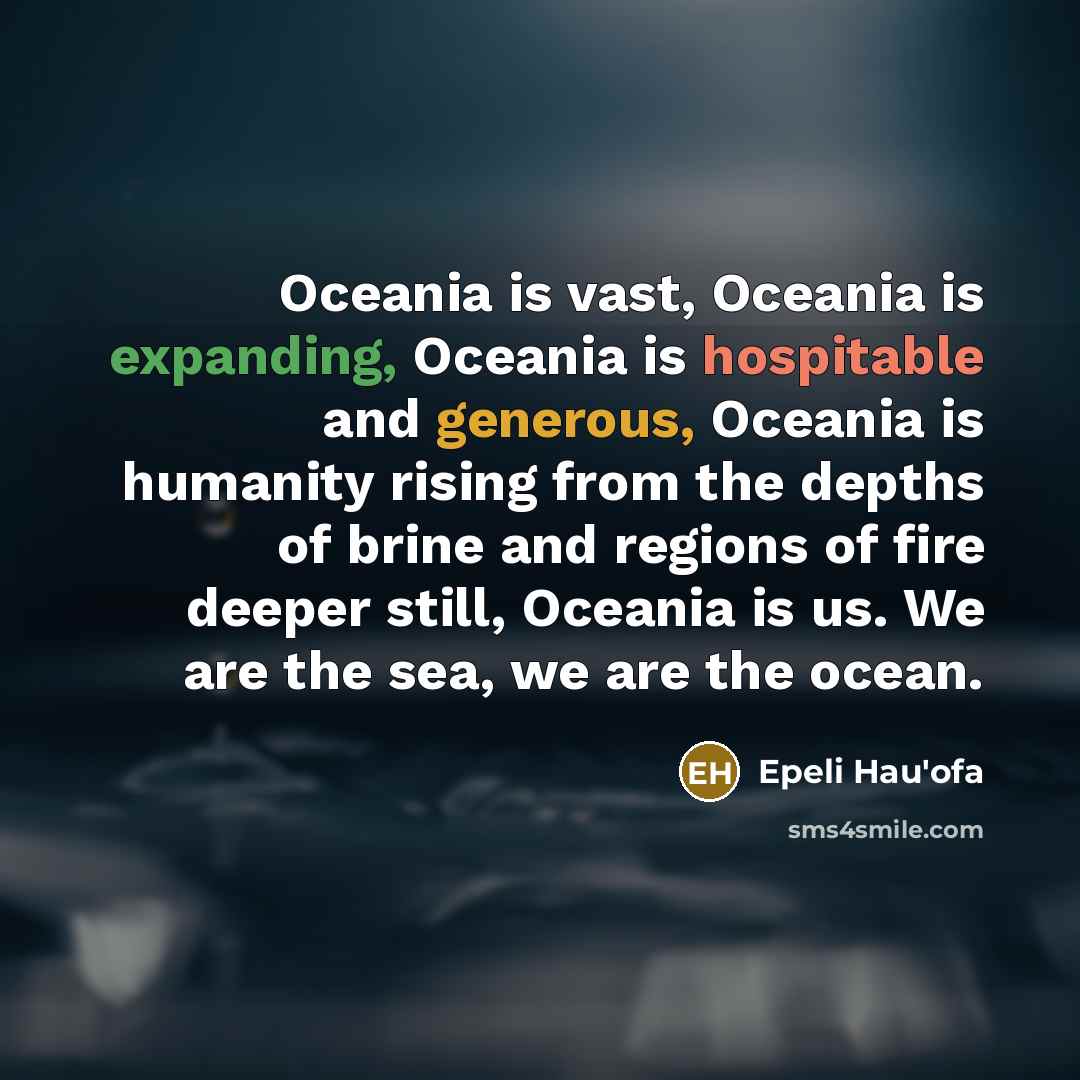 “Oceania is vast, Oceania is expanding, Oceania is hospitable and generous, Oceania is humanity rising from the depths of brine and regions of fire deeper still, Oceania is us. We are the sea, we are the ocean.” quote by Epeli Hau'ofa