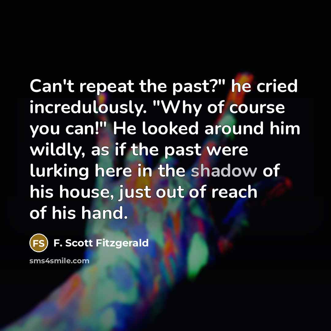 “Can't repeat the past?" he cried incredulously. "Why of course you can!" He looked around him wildly, as if the past were lurking here in the shadow of his house, just out of reach of his hand.” quote by F. Scott Fitzgerald