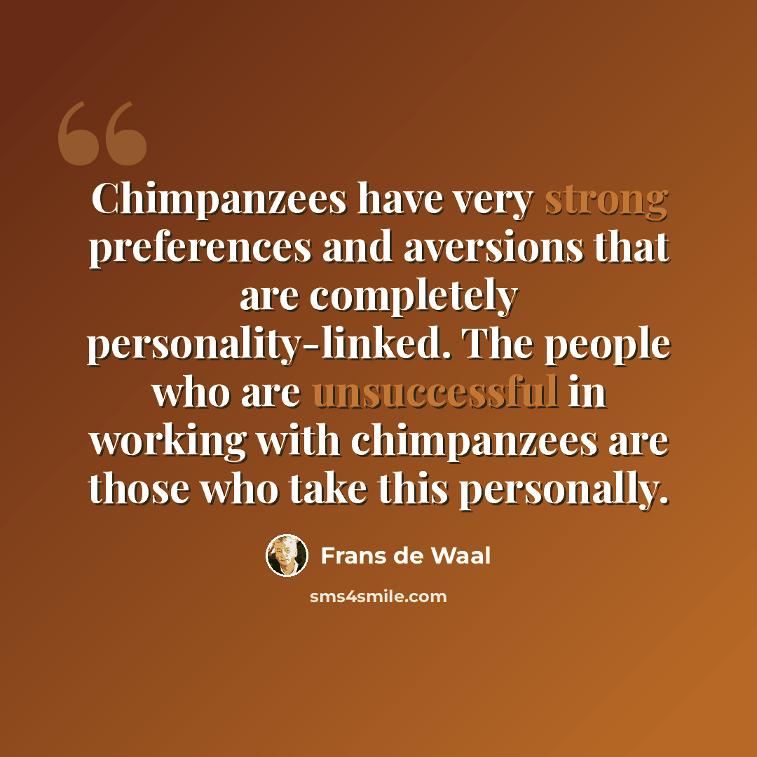 “Chimpanzees have very strong preferences and aversions that are completely personality-linked. The people who are unsuccessful in working with chimpanzees are those who take this personally.” quote by Frans de Waal