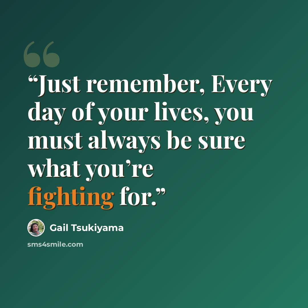 “Just remember, Every day of your lives, you must always be sure what you’re fighting for.” quote by Gail Tsukiyama