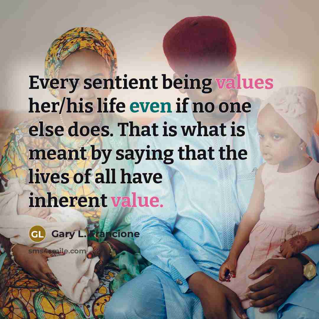 “Every sentient being values her/his life even if no one else does. That is what is meant by saying that the lives of all have inherent value.” quote by Gary L. Francione