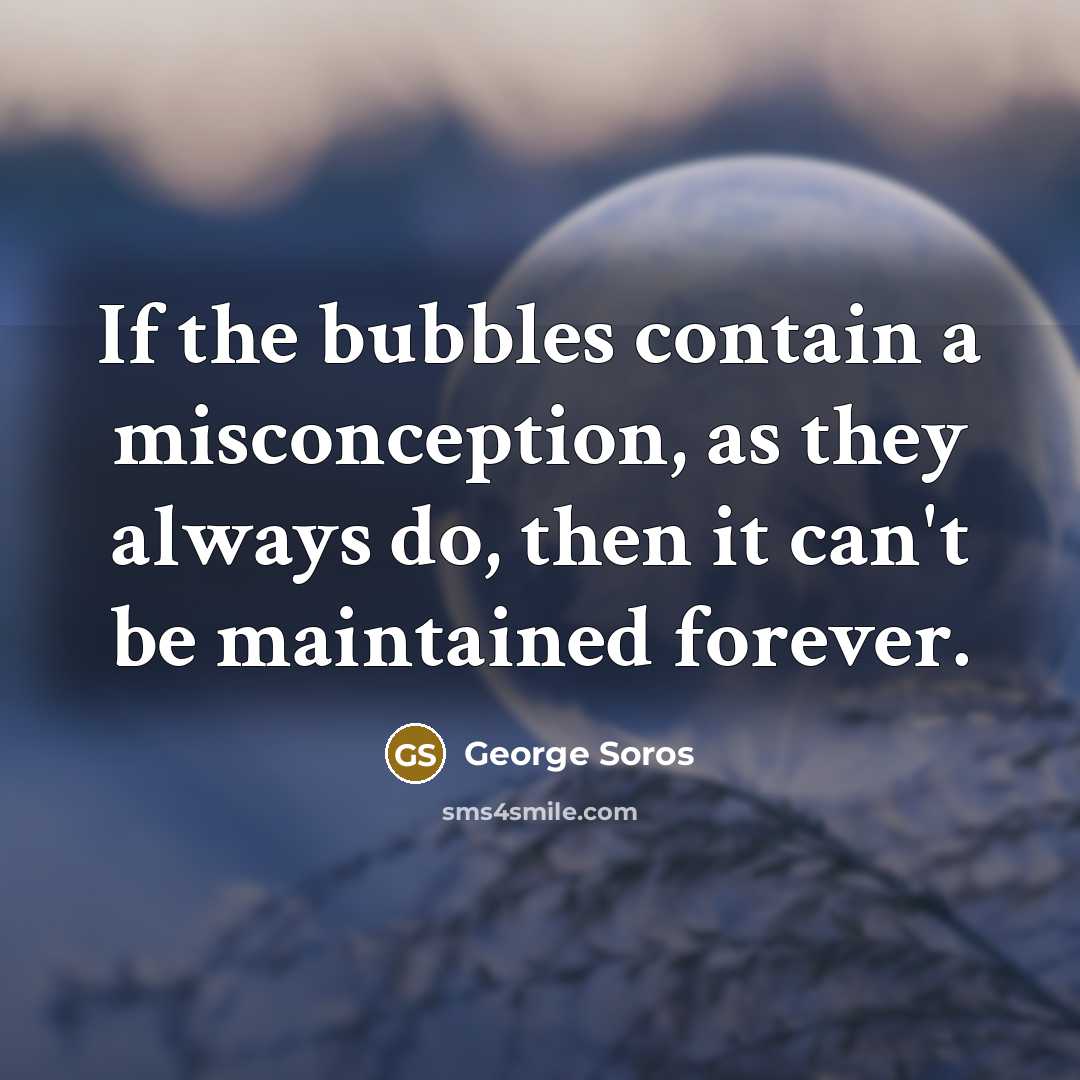 “If the bubbles contain a misconception, as they always do, then it can't be maintained forever.” quote by George Soros