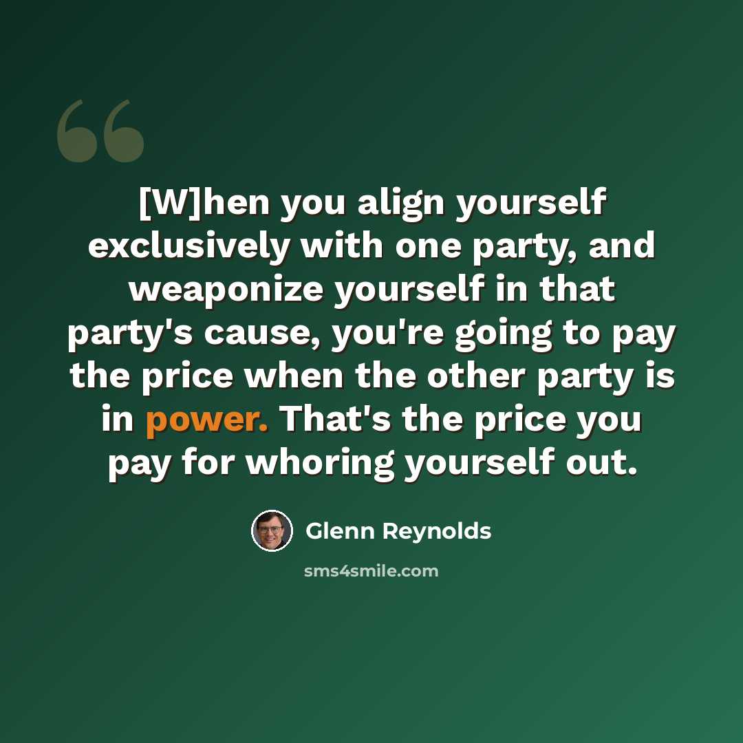“[W]hen you align yourself exclusively with one party, and weaponize yourself in that party's cause, you're going to pay the price when the other party is in power. That's the price you pay for whoring yourself out.” quote by Glenn Reynolds