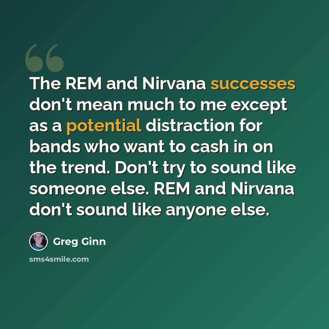 “The REM and Nirvana successes don't mean much to me except as a potential distraction for bands who want to cash in on the trend. Don't try to sound like someone else. REM and Nirvana don't sound like anyone else.” quote by Greg Ginn