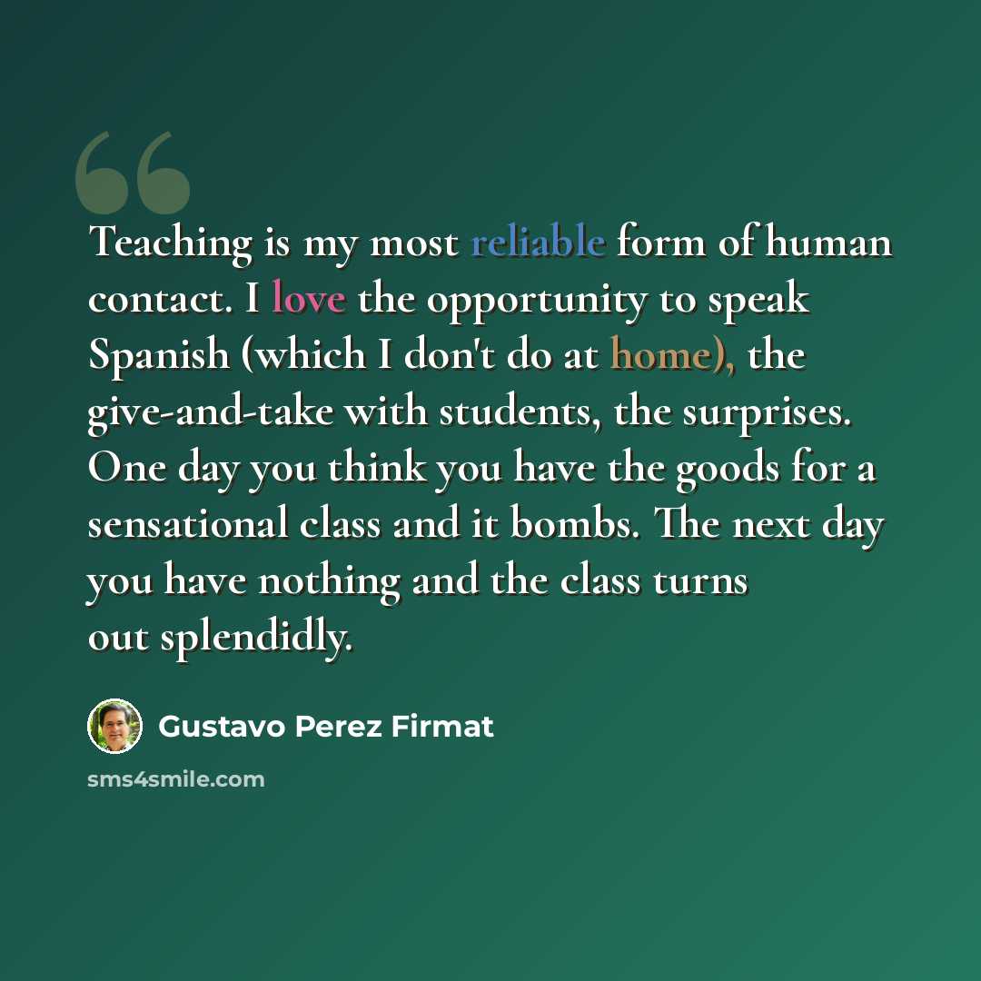 “Teaching is my most reliable form of human contact. I love the opportunity to speak Spanish (which I don't do at home), the give-and-take with students, the surprises. One day you think you have the goods for a sensational class and it bombs. The next day you have nothing and the class turns out…” quote by Gustavo Perez Firmat