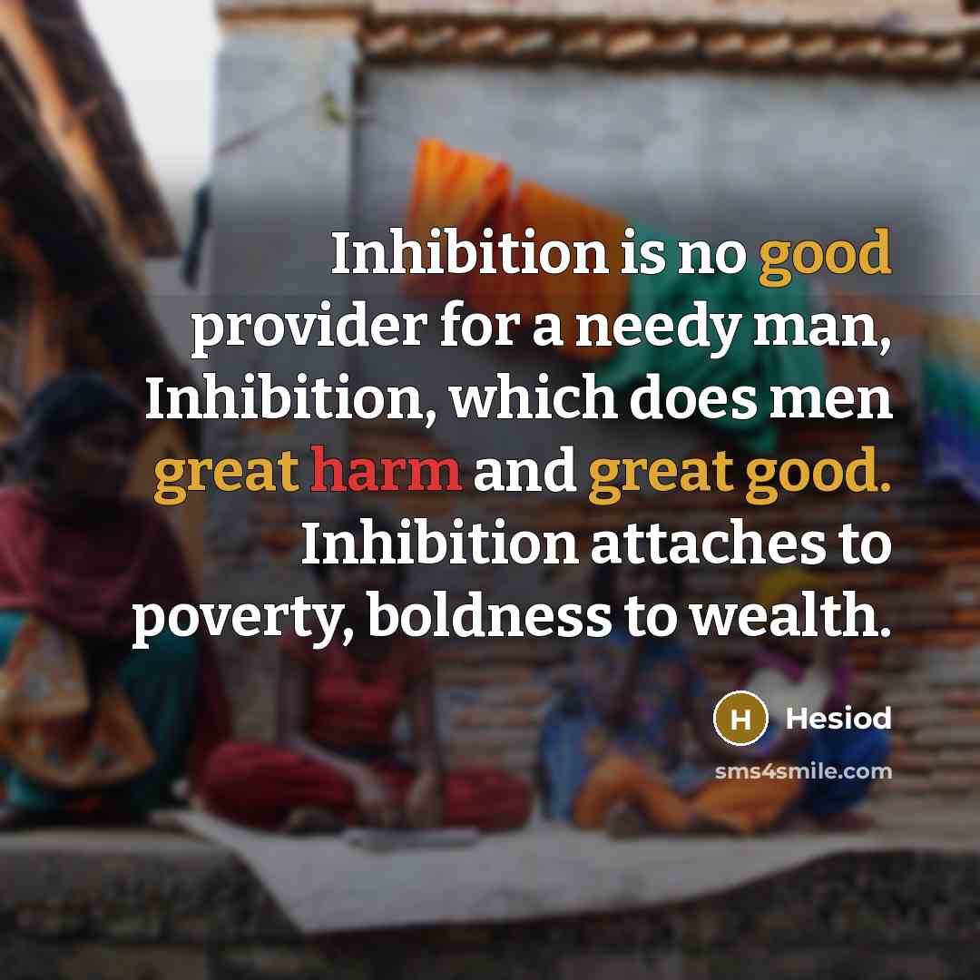 “Inhibition is no good provider for a needy man, Inhibition, which does men great harm and great good. Inhibition attaches to poverty, boldness to wealth.” quote by Hesiod
