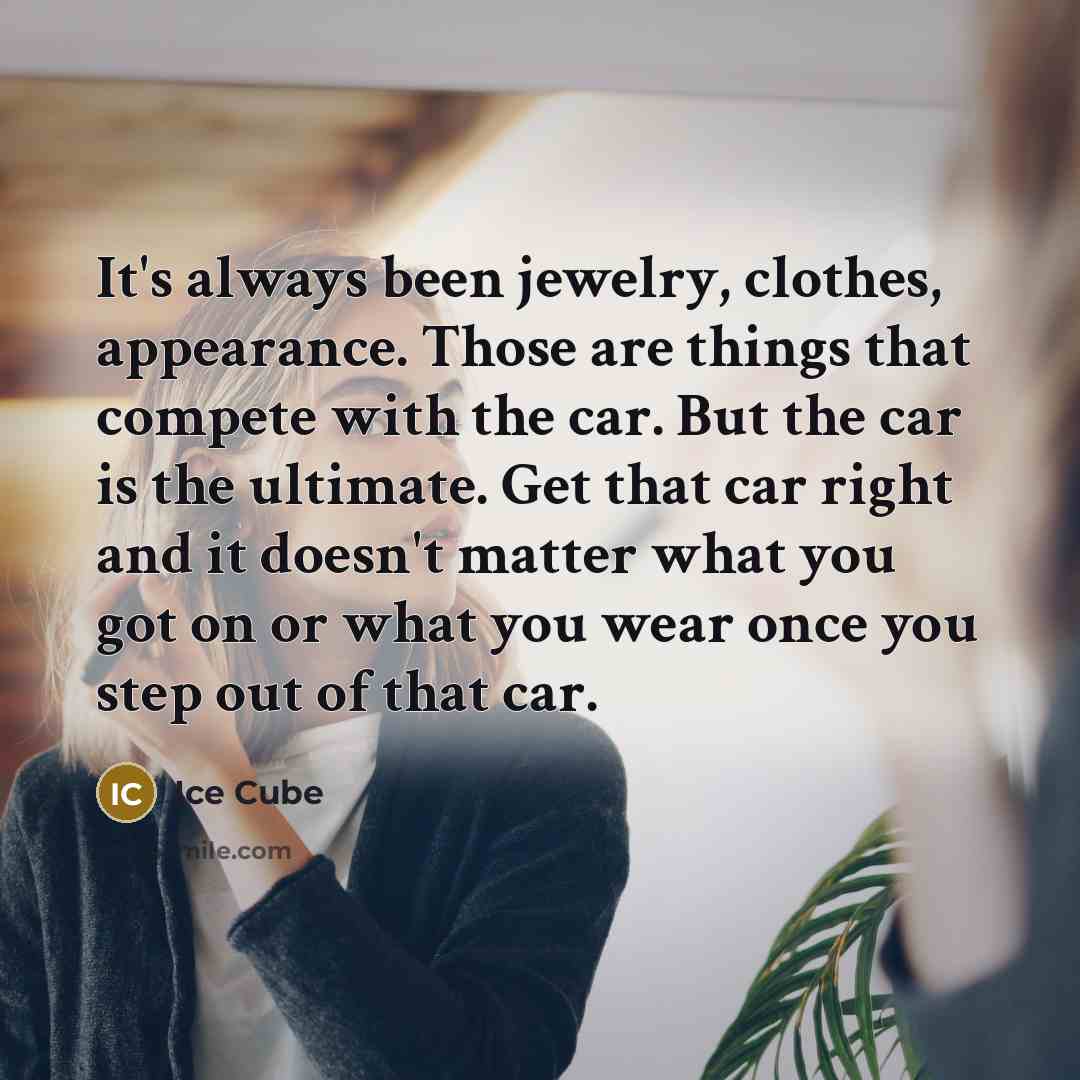 “It's always been jewelry, clothes, appearance. Those are things that compete with the car. But the car is the ultimate. Get that car right and it doesn't matter what you got on or what you wear once you step out of that car.” quote by Ice Cube
