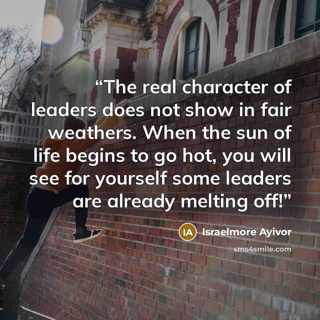 “The real character of leaders does not show in fair weathers. When the sun of life begins to go hot, you will see for yourself some leaders are already melting off!” quote by Israelmore Ayivor