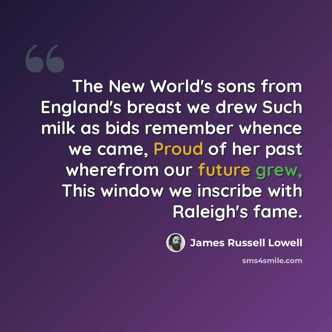 “The New World's sons from England's breast we drew Such milk as bids remember whence we came, Proud of her past wherefrom our future grew, This window we inscribe with Raleigh's fame.” quote by James Russell Lowell