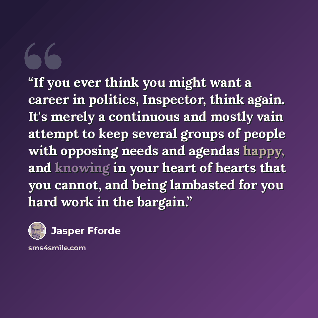 “If you ever think you might want a career in politics, Inspector, think again. It's merely a continuous and mostly vain attempt to keep several groups of people with opposing needs and agendas happy, and knowing in your heart of hearts that you cannot, and being lambasted for you hard work in the…” quote by Jasper Fforde
