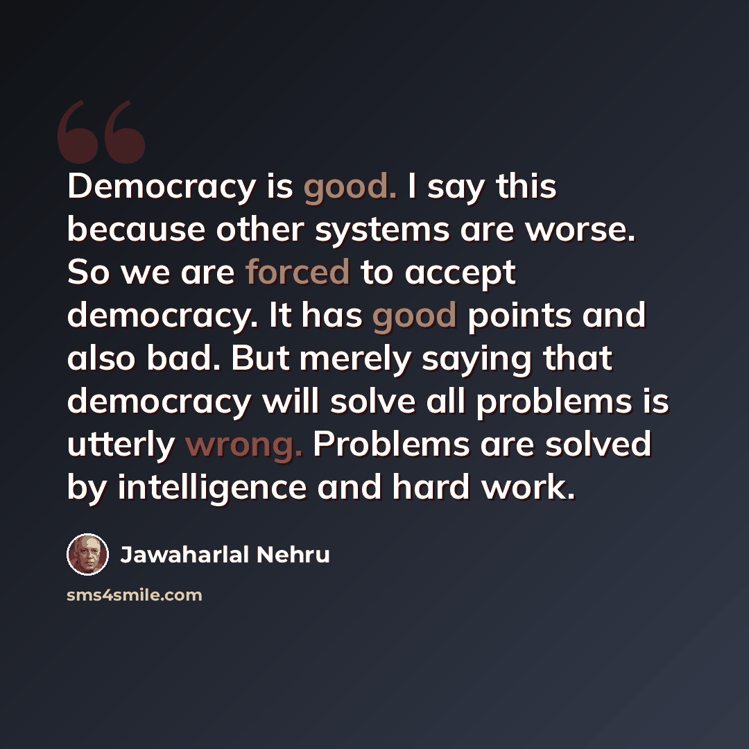 “Democracy is good. I say this because other systems are worse. So we are forced to accept democracy. It has good points and also bad. But merely saying that democracy will solve all problems is utterly wrong. Problems are solved by intelligence and hard work.” quote by Jawaharlal Nehru
